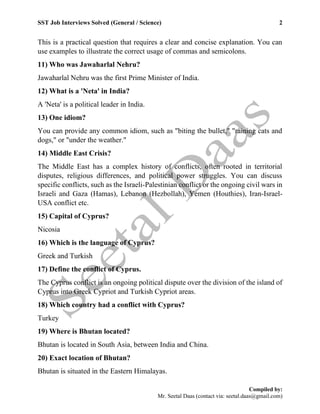 SST Job Interviews Solved (General / Science) 2
Compiled by:
Mr. Seetal Daas (contact via: seetal.daas@gmail.com)
This is a practical question that requires a clear and concise explanation. You can
use examples to illustrate the correct usage of commas and semicolons.
11) Who was Jawaharlal Nehru?
Jawaharlal Nehru was the first Prime Minister of India.
12) What is a 'Neta' in India?
A 'Neta' is a political leader in India.
13) One idiom?
You can provide any common idiom, such as "biting the bullet," "raining cats and
dogs," or "under the weather."
14) Middle East Crisis?
The Middle East has a complex history of conflicts, often rooted in territorial
disputes, religious differences, and political power struggles. You can discuss
specific conflicts, such as the Israeli-Palestinian conflict or the ongoing civil wars in
Israeli and Gaza (Hamas), Lebanon (Hezbollah), Yemen (Houthies), Iran-Israel-
USA conflict etc.
15) Capital of Cyprus?
Nicosia
16) Which is the language of Cyprus?
Greek and Turkish
17) Define the conflict of Cyprus.
The Cyprus conflict is an ongoing political dispute over the division of the island of
Cyprus into Greek Cypriot and Turkish Cypriot areas.
18) Which country had a conflict with Cyprus?
Turkey
19) Where is Bhutan located?
Bhutan is located in South Asia, between India and China.
20) Exact location of Bhutan?
Bhutan is situated in the Eastern Himalayas.
 