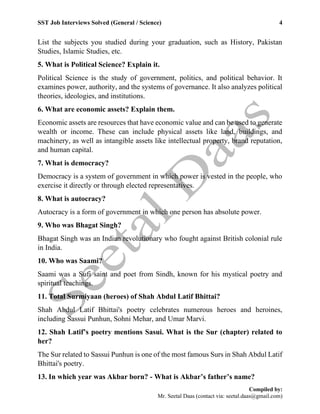 SST Job Interviews Solved (General / Science) 4
Compiled by:
Mr. Seetal Daas (contact via: seetal.daas@gmail.com)
List the subjects you studied during your graduation, such as History, Pakistan
Studies, Islamic Studies, etc.
5. What is Political Science? Explain it.
Political Science is the study of government, politics, and political behavior. It
examines power, authority, and the systems of governance. It also analyzes political
theories, ideologies, and institutions.
6. What are economic assets? Explain them.
Economic assets are resources that have economic value and can be used to generate
wealth or income. These can include physical assets like land, buildings, and
machinery, as well as intangible assets like intellectual property, brand reputation,
and human capital.
7. What is democracy?
Democracy is a system of government in which power is vested in the people, who
exercise it directly or through elected representatives.
8. What is autocracy?
Autocracy is a form of government in which one person has absolute power.
9. Who was Bhagat Singh?
Bhagat Singh was an Indian revolutionary who fought against British colonial rule
in India.
10. Who was Saami?
Saami was a Sufi saint and poet from Sindh, known for his mystical poetry and
spiritual teachings.
11. Total Surmiyaan (heroes) of Shah Abdul Latif Bhittai?
Shah Abdul Latif Bhittai's poetry celebrates numerous heroes and heroines,
including Sassui Punhun, Sohni Mehar, and Umar Marvi.
12. Shah Latif’s poetry mentions Sasui. What is the Sur (chapter) related to
her?
The Sur related to Sassui Punhun is one of the most famous Surs in Shah Abdul Latif
Bhittai's poetry.
13. In which year was Akbar born? - What is Akbar’s father’s name?
 