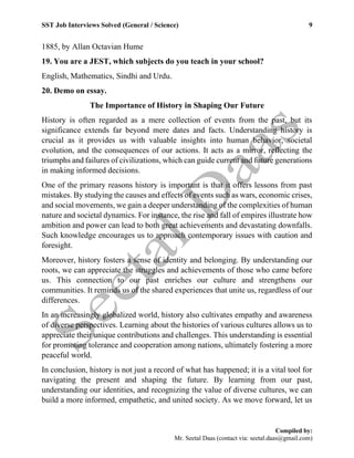 SST Job Interviews Solved (General / Science) 9
Compiled by:
Mr. Seetal Daas (contact via: seetal.daas@gmail.com)
1885, by Allan Octavian Hume
19. You are a JEST, which subjects do you teach in your school?
English, Mathematics, Sindhi and Urdu.
20. Demo on essay.
The Importance of History in Shaping Our Future
History is often regarded as a mere collection of events from the past, but its
significance extends far beyond mere dates and facts. Understanding history is
crucial as it provides us with valuable insights into human behavior, societal
evolution, and the consequences of our actions. It acts as a mirror, reflecting the
triumphs and failures of civilizations, which can guide current and future generations
in making informed decisions.
One of the primary reasons history is important is that it offers lessons from past
mistakes. By studying the causes and effects of events such as wars, economic crises,
and social movements, we gain a deeper understanding of the complexities of human
nature and societal dynamics. For instance, the rise and fall of empires illustrate how
ambition and power can lead to both great achievements and devastating downfalls.
Such knowledge encourages us to approach contemporary issues with caution and
foresight.
Moreover, history fosters a sense of identity and belonging. By understanding our
roots, we can appreciate the struggles and achievements of those who came before
us. This connection to our past enriches our culture and strengthens our
communities. It reminds us of the shared experiences that unite us, regardless of our
differences.
In an increasingly globalized world, history also cultivates empathy and awareness
of diverse perspectives. Learning about the histories of various cultures allows us to
appreciate their unique contributions and challenges. This understanding is essential
for promoting tolerance and cooperation among nations, ultimately fostering a more
peaceful world.
In conclusion, history is not just a record of what has happened; it is a vital tool for
navigating the present and shaping the future. By learning from our past,
understanding our identities, and recognizing the value of diverse cultures, we can
build a more informed, empathetic, and united society. As we move forward, let us
 