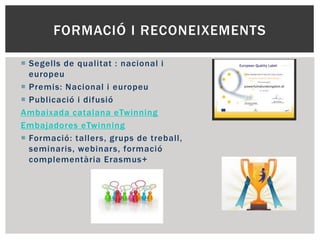 FORMACIÓ I RECONEIXEMENTS
 Segells de qualitat : nacional i
europeu
 Premis: Nacional i europeu
 Publicació i difusió
Ambaixada catalana eTwinning
Embajadores eTwinning
 Formació: tallers, grups de treball,
seminaris, webinars, formació
complementària Erasmus+
 
