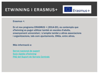 ETWINNING I ERASMUS+
Erasmus +:
En el nou programa ERASMUS + (2014-20), es contempla que
eTwinning es pugui utilitzar també en escoles d'adults,
ensenyament universitari, i s'amplia també a altres associacions
i organitzacions, tals com ajuntaments, ONGs, entre altres.
Més informació a:
Servei nacional de suport
Guia ràpida eTwinning
FAQ del Suport de Serveis Centrals
 