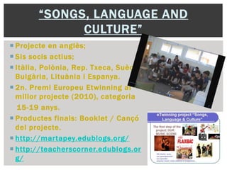 “SONGS, LANGUAGE AND
CULTURE”
 Projecte en anglès;
 Sis socis actius;
 Itàlia, Polònia, Rep. Txeca, Suècia,
Bulgària, Lituània i Espanya.
 2n. Premi Europeu Etwinning al
millor projecte (2010), categoria
15-19 anys.
 Productes finals: Booklet / Cançó
del projecte.
 http://martapey.edublogs.org/
 http://teacherscorner.edublogs.or
g/
 