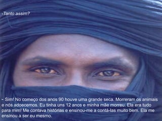 -Tanto assim? 
- Sim! No começo dos anos 90 houve uma grande seca. Morreram os animais 
e nós adoecemos. Eu tinha uns 12 anos e minha mãe morreu. Ela era tudo 
para mim! Me contava histórias e ensinou-me a contá-las muito bem. Ela me 
ensinou a ser eu mesmo. 
 