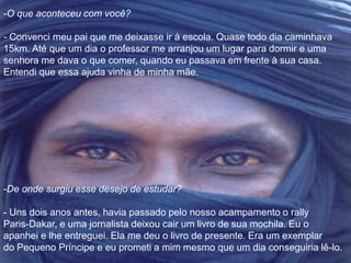 -O que aconteceu com você? 
- Convenci meu pai que me deixasse ir à escola. Quase todo dia caminhava 
15km. Até que um dia o professor me arranjou um lugar para dormir e uma 
senhora me dava o que comer, quando eu passava em frente à sua casa. 
Entendi que essa ajuda vinha de minha mãe. 
-De onde surgiu esse desejo de estudar? 
- Uns dois anos antes, havia passado pelo nosso acampamento o rally 
Paris-Dakar, e uma jornalista deixou cair um livro de sua mochila. Eu o 
apanhei e lhe entreguei. Ela me deu o livro de presente. Era um exemplar 
do Pequeno Príncipe e eu prometi a mim mesmo que um dia conseguiria lê-lo. 
 