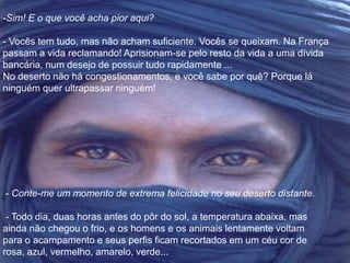 -Sim! E o que você acha pior aqui? 
- Vocês tem tudo, mas não acham suficiente. Vocês se queixam. Na França 
passam a vida reclamando! Aprisionam-se pelo resto da vida a uma dívida 
bancária, num desejo de possuir tudo rapidamente ... 
No deserto não há congestionamentos, e você sabe por quê? Porque lá 
ninguém quer ultrapassar ninguém! 
- Conte-me um momento de extrema felicidade no seu deserto distante. 
- Todo dia, duas horas antes do pôr do sol, a temperatura abaixa, mas 
ainda não chegou o frio, e os homens e os animais lentamente voltam 
para o acampamento e seus perfis ficam recortados em um céu cor de 
rosa, azul, vermelho, amarelo, verde... 
 