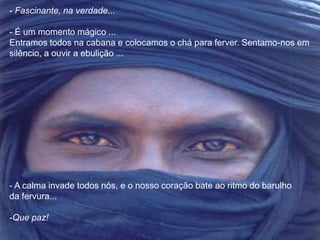 - Fascinante, na verdade... 
- É um momento mágico ... 
Entramos todos na cabana e colocamos o chá para ferver. Sentamo-nos em 
silêncio, a ouvir a ebulição ... 
- A calma invade todos nós, e o nosso coração bate ao ritmo do barulho 
da fervura... 
-Que paz! 
 