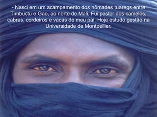 - Nasci em um acampamento dos nômades tuaregs entre 
Timbuctu e Gao, ao norte de Mali. Fui pastor dos camelos, 
cabras, cordeiros e vacas de meu pai. Hoje estudo gestão na 
Universidade de Montpellier. 
 