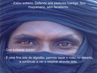 - Estou solteiro. Defendo aos pastores tuaregs. Sou 
muçulmano, sem fanatismo. 
- Que turbante bonito! 
- É uma fina tela de algodão: permite tapar o rosto no deserto, 
e continuar a ver e respirar através dela. 
 