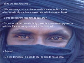 - É de um azul belíssimo… 
- Nós, os tuaregs, somos chamados de homens azuis por isso: 
o tecido solta alguma tinta e nossa pele adquire tons azulados. 
- Como conseguem esse tom de azul anil? 
- Com uma planta chamada índigo, mesclada com outros pigmentos 
naturais. Para os tuaregs o azul é a cor do mundo. 
- Porque? 
- É a cor dominante: é a cor do céu, do teto de nossa casa. 
 