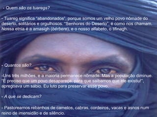- Quem são os tuaregs? 
- Tuareg significa “abandonados”, porque somos um velho povo nômade do 
deserto, solitários e orgulhosos. “Senhores do Deserto”, é como nos chamam. 
Nossa etnia é a amasigh (bérbere), e o nosso alfabeto, o tifinagh. 
- Quantos são? 
-Uns três milhões, e a maioria permanece nômade. Mas a população diminue. 
“É preciso que um povo desapareça, para que saibamos que ele existiu!”, 
apregoava um sábio. Eu luto para preservar esse povo. 
- A que se dedicam? 
- Pastoreamos rebanhos de camelos, cabras, cordeiros, vacas e asnos num 
reino de imensidão e de silêncio. 
 