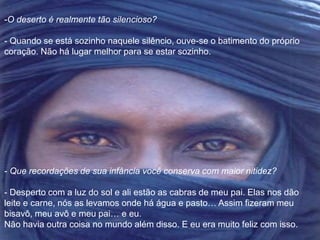 -O deserto é realmente tão silencioso? 
- Quando se está sozinho naquele silêncio, ouve-se o batimento do próprio 
coração. Não há lugar melhor para se estar sozinho. 
- Que recordações de sua infância você conserva com maior nitidez? 
- Desperto com a luz do sol e ali estão as cabras de meu pai. Elas nos dão 
leite e carne, nós as levamos onde há água e pasto… Assim fizeram meu 
bisavô, meu avô e meu pai… e eu. 
Não havia outra coisa no mundo além disso. E eu era muito feliz com isso. 
 
