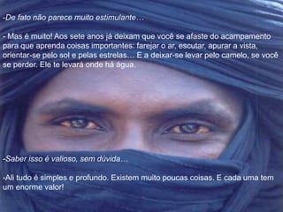-De fato não parece muito estimulante… 
- Mas é muito! Aos sete anos já deixam que você se afaste do acampamento 
para que aprenda coisas importantes: farejar o ar, escutar, apurar a vista, 
orientar-se pelo sol e pelas estrelas… E a deixar-se levar pelo camelo, se você 
se perder. Ele te levará onde há água. 
-Saber isso é valioso, sem dúvida… 
-Ali tudo é simples e profundo. Existem muito poucas coisas. E cada uma tem 
um enorme valor! 
 