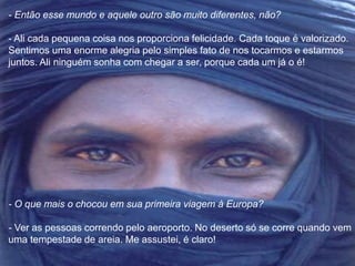 - Então esse mundo e aquele outro são muito diferentes, não? 
- Ali cada pequena coisa nos proporciona felicidade. Cada toque é valorizado. 
Sentimos uma enorme alegria pelo simples fato de nos tocarmos e estarmos 
juntos. Ali ninguém sonha com chegar a ser, porque cada um já o é! 
- O que mais o chocou em sua primeira viagem à Europa? 
- Ver as pessoas correndo pelo aeroporto. No deserto só se corre quando vem 
uma tempestade de areia. Me assustei, é claro! 
 