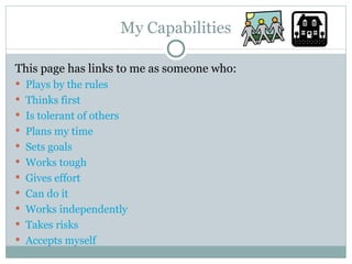 My Capabilities This page has links to me as someone who: Plays by the rules Thinks first Is tolerant of others Plans my time Sets goals Works tough Gives effort Can do it Works independently Takes risks Accepts myself 