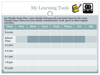 My Learning Tools My Weekly Study Plan: enter details of homework and study times for the week. Include times where you have family commitments, work, sport or other regular activities. Time Sun Mon Tues Wed Thurs Fri Sat 8-9 am School Time 4-5 pm 5-6 pm 6-7 pm 7-8 pm 8-9 pm 