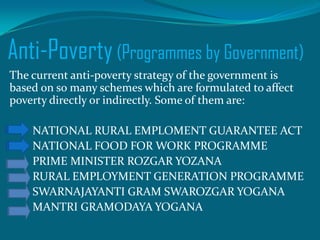 Anti-Poverty (Programmes by Government)
The current anti-poverty strategy of the government is
based on so many schemes which are formulated to affect
poverty directly or indirectly. Some of them are:
NATIONAL RURAL EMPLOMENT GUARANTEE ACT
NATIONAL FOOD FOR WORK PROGRAMME
PRIME MINISTER ROZGAR YOZANA
RURAL EMPLOYMENT GENERATION PROGRAMME
SWARNAJAYANTI GRAM SWAROZGAR YOGANA
MANTRI GRAMODAYA YOGANA

 