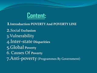 Content:
1.Introduction POVERTY And POVERTY LINE
2.Social Exclusion
3.Vulnerability

4.Inter-state Disparities
5.Global Poverty
6. Causes Of Poverty

7.Anti-poverty (Programmes By Government)

 