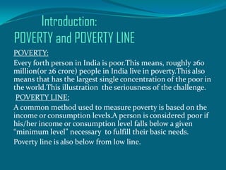 Introduction:
POVERTY and POVERTY LINE
POVERTY:
Every forth person in India is poor.This means, roughly 260
million(or 26 crore) people in India live in poverty.This also
means that has the largest single concentration of the poor in
the world.This illustration the seriousness of the challenge.
POVERTY LINE:
A common method used to measure poverty is based on the
income or consumption levels.A person is considered poor if
his/her income or consumption level falls below a given
“minimum level” necessary to fulfill their basic needs.
Poverty line is also below from low line.

 