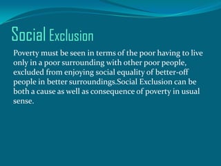 Social Exclusion
Poverty must be seen in terms of the poor having to live
only in a poor surrounding with other poor people,
excluded from enjoying social equality of better-off
people in better surroundings.Social Exclusion can be
both a cause as well as consequence of poverty in usual
sense.

 