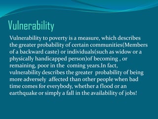 Vulnerability
Vulnerability to poverty is a measure, which describes
the greater probability of certain communities(Members
of a backward caste) or individuals(such as widow or a
physically handicapped person)of becoming , or
remaining, poor in the coming years.In fact,
vulnerability describes the greater probability of being
more adversely affected than other people when bad
time comes for everybody, whether a flood or an
earthquake or simply a fall in the availability of jobs!

 