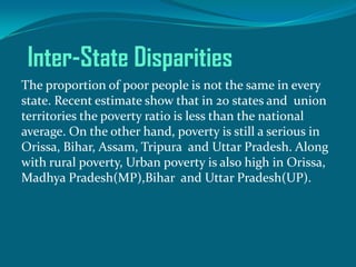 Inter-State Disparities
The proportion of poor people is not the same in every
state. Recent estimate show that in 20 states and union
territories the poverty ratio is less than the national
average. On the other hand, poverty is still a serious in
Orissa, Bihar, Assam, Tripura and Uttar Pradesh. Along
with rural poverty, Urban poverty is also high in Orissa,
Madhya Pradesh(MP),Bihar and Uttar Pradesh(UP).

 