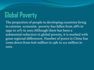 Global Poverty
The proportion of people in developing countries living
in extreme economic poverty-has fallen from 28% in
1990 to 21% in 2001.Although there has been a
substantial reduction in global poverty, it is marked with
great regional differences .Number of poors in China has
come down from 606 million in 1981 to 212 million in
2001.

 
