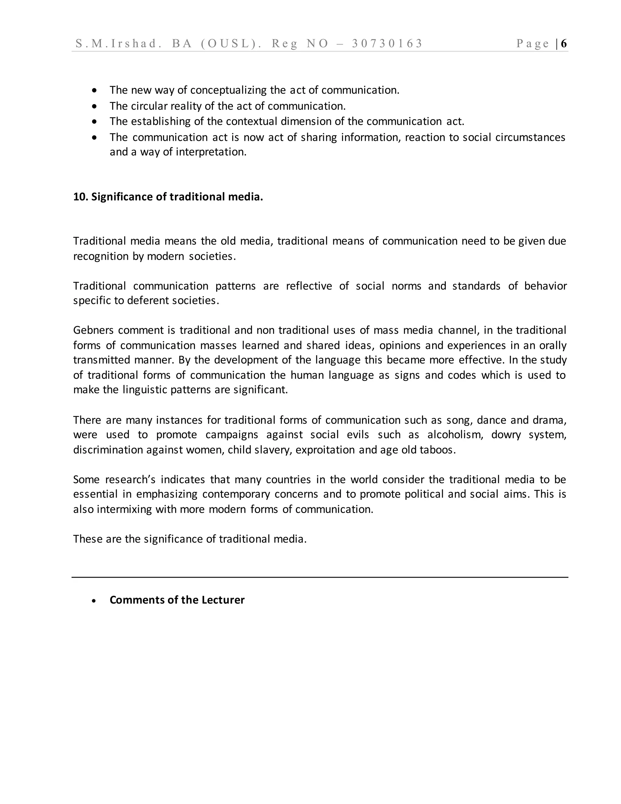 S . M . I r s h a d . B A ( O U S L ) . R e g N O – 3 0 7 3 0 1 6 3 P a g e | 6
 The new way of conceptualizing the act of communication.
 The circular reality of the act of communication.
 The establishing of the contextual dimension of the communication act.
 The communication act is now act of sharing information, reaction to social circumstances
and a way of interpretation.
10. Significance of traditional media.
Traditional media means the old media, traditional means of communication need to be given due
recognition by modern societies.
Traditional communication patterns are reflective of social norms and standards of behavior
specific to deferent societies.
Gebners comment is traditional and non traditional uses of mass media channel, in the traditional
forms of communication masses learned and shared ideas, opinions and experiences in an orally
transmitted manner. By the development of the language this became more effective. In the study
of traditional forms of communication the human language as signs and codes which is used to
make the linguistic patterns are significant.
There are many instances for traditional forms of communication such as song, dance and drama,
were used to promote campaigns against social evils such as alcoholism, dowry system,
discrimination against women, child slavery, exproitation and age old taboos.
Some research’s indicates that many countries in the world consider the traditional media to be
essential in emphasizing contemporary concerns and to promote political and social aims. This is
also intermixing with more modern forms of communication.
These are the significance of traditional media.
 Comments of the Lecturer
 