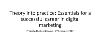 Theory into practice: Essentials for a
successful career in digital
marketing
Presented by Lee Benning – 7th February, 2017
 