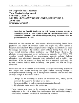 S . M . I r s h a d B A ( O U S L ) . R e g N o - 3 0 7 3 0 1 6 3 P a g e | 1
BA Degree in Social Sciences
Tutor Marked Assignment-1
Semester-1, Level – 4
SSU 2204 – ECONOMY OF SRI LANKA, STRUCTURE &
ANALYSIS
REG NO - 30730163
______________________________________________________________
1. According to Donald Snodgrass the Sri Lankan economy entered a
transitional phase in 1950s.explain in your own words the meaning of the
transitional economy. How did the changes in policy decisions affect the
plantation sector in 1990?
In the 19th and 20th centuries, Sri Lanka became a plantation economy, famous for its
production and export of cinnamon, rubber and Ceylon tea, which remains a
trademark national export. The development of modern ports under British rule raised
the strategic importance of the island as a centre of trade. During World War II, the
island hosted important military installations and Allied forces. However, the
plantation economy aggravated poverty and economic inequality. From 1948 to 1977
socialism strongly influenced the government's economic policies. Colonial
plantations were dismantled, industries were nationalized and a welfare state
established. While the standard of living and literacy improved significantly, the
nation's economy suffered from inefficiency, slow growth and lack of foreign
investment.
In the 1950s the r is a transition in the economy. In this period the ruling government
has changed their policies especially the export oriented economy changed to
development oriented economy. This is the major transition in the 1950 and also there
are major changes in these areas, such as
 Changes in the availability of factors of production, land, labour, capital.
Especially dependency in the Indian labour force.
 Government efforts to made economic development and growth
 The plantation sector was decline in eminence.
These changes were made by the government to establish a strong economic
background in the 1950 to 1960s.This transformation from traditional economy to
industrialized economy, we call this is the transitional economy.
 