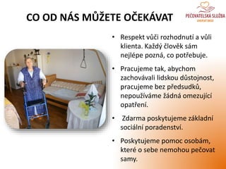 • Respekt vůči rozhodnutí a vůli
klienta. Každý člověk sám
nejlépe pozná, co potřebuje.
• Pracujeme tak, abychom
zachovávali lidskou důstojnost,
pracujeme bez předsudků,
nepoužíváme žádná omezující
opatření.
• Zdarma poskytujeme základní
sociální poradenství.
• Poskytujeme pomoc osobám,
které o sebe nemohou pečovat
samy.
CO OD NÁS MŮŽETE OČEKÁVAT
 