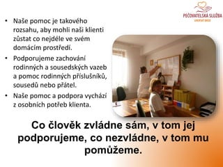 • Naše pomoc je takového
rozsahu, aby mohli naši klienti
zůstat co nejdéle ve svém
domácím prostředí.
• Podporujeme zachování
rodinných a sousedských vazeb
a pomoc rodinných příslušníků,
sousedů nebo přátel.
• Naše pomoc a podpora vychází
z osobních potřeb klienta.
Co člověk zvládne sám, v tom jej
podporujeme, co nezvládne, v tom mu
pomůžeme.
 