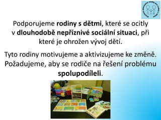 Podporujeme rodiny s dětmi, které se ocitly
v dlouhodobě nepříznivé sociální situaci, při
které je ohrožen vývoj dětí.
Tyto rodiny motivujeme a aktivizujeme ke změně.
Požadujeme, aby se rodiče na řešení problému
spolupodíleli.
 