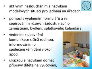 • aktivním nasloucháním a nácvikem
modelových situací pro jednání na úřadech,
• pomocí s vyplněním formulářů a se
sepisováním různých žádostí, např. o
zaměstnání, bydlení, splátkového kalendáře,
• vedením k upevnění
komunikace s širší rodinou,
informováním o
společenském dění v okolí,
apod.
• ukázkou a nácvikem domácí
přípravy dítěte na vyučování,
 
