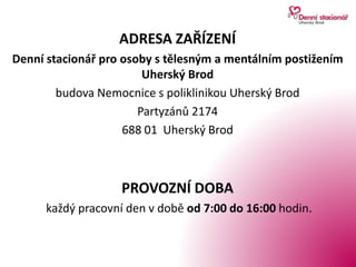 ADRESA ZAŘÍZENÍ
Denní stacionář pro osoby s tělesným a mentálním postižením
Uherský Brod
budova Nemocnice s poliklinikou Uherský Brod
Partyzánů 2174
688 01 Uherský Brod
PROVOZNÍ DOBA
každý pracovní den v době od 7:00 do 16:00 hodin.
 