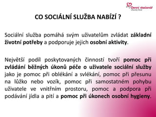 CO SOCIÁLNÍ SLUŽBA NABÍZÍ ?
Sociální služba pomáhá svým uživatelům zvládat základní
životní potřeby a podporuje jejich osobní aktivity.
Největší podíl poskytovaných činností tvoří pomoc při
zvládání běžných úkonů péče o uživatele sociální služby
jako je pomoc při oblékání a svlékání, pomoc při přesunu
na lůžko nebo vozík, pomoc při samostatném pohybu
uživatele ve vnitřním prostoru, pomoc a podpora při
podávání jídla a pití a pomoc při úkonech osobní hygieny.
 