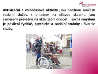 Aktivizační a volnočasové aktivity jsou nedílnou součástí
sociální služby, s ohledem na cílovou skupinu jsou
zaměřeny převážně na aktivizační činnosti, jejichž smyslem
je posílení fyzické, psychické a sociální stránky uživatele
služby.
 