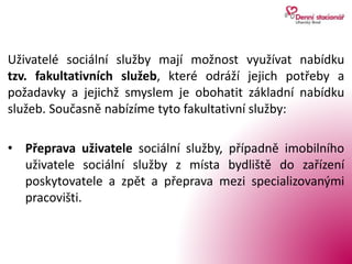 Uživatelé sociální služby mají možnost využívat nabídku
tzv. fakultativních služeb, které odráží jejich potřeby a
požadavky a jejichž smyslem je obohatit základní nabídku
služeb. Současně nabízíme tyto fakultativní služby:
• Přeprava uživatele sociální služby, případně imobilního
uživatele sociální služby z místa bydliště do zařízení
poskytovatele a zpět a přeprava mezi specializovanými
pracovišti.
 