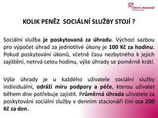 KOLIK PENĚZ SOCIÁLNÍ SLUŽBY STOJÍ ?
Sociální služba je poskytovaná za úhradu. Výchozí sazbou
pro výpočet úhrad za jednotlivé úkony je 100 Kč za hodinu.
Pokud poskytování úkonů, včetně času nezbytného k jejich
zajištění, netrvá celou hodinu, výše úhrady se poměrně krátí.
Výše úhrady je u každého uživatele sociální služby
individuální, odráží míru podpory a péče, kterou uživatel
během dne potřebuje zajistit. Průměrná úhrada uživatele za
poskytování sociální služby v denním stacionáři činí cca 200
Kč za den.
 