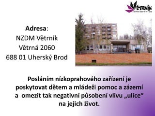 Adresa:
NZDM Větrník
Větrná 2060
688 01 Uherský Brod
Posláním nízkoprahového zařízení je
poskytovat dětem a mládeži pomoc a zázemí
a omezit tak negativní působení vlivu „ulice“
na jejich život.
 
