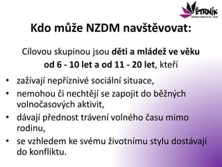 Kdo může NZDM navštěvovat:
Cílovou skupinou jsou děti a mládež ve věku
od 6 - 10 let a od 11 - 20 let, kteří
• zažívají nepříznivé sociální situace,
• nemohou či nechtějí se zapojit do běžných
volnočasových aktivit,
• dávají přednost trávení volného času mimo
rodinu,
• se vzhledem ke svému životnímu stylu dostávají
do konfliktu.
 