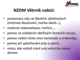 NZDM Větrník nabízí:
• pomocnou ruku ve školních záležitostech
(možnost doučování, tvorba úkolů…),
• možnost seberealizace, tvoření…,
• pomoc se zvládáním obtížných životních situací,
• pomoc nalézt místo mezi kamarády a vrstevníky,
• pomoc při uplatňování práv a zájmů,
• místo, kde můžeš trávit svůj volný čas mimo
domov.
 