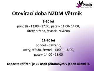 Otevírací doba NZDM Větrník
6-10 let
pondělí - 12:00 - 17:00, pátek- 11:00- 14:00,
úterý, středa, čtvrtek- zavřeno
11-20 let
pondělí - zavřeno,
úterý, středa, čtvrtek- 13:00 - 18:00,
pátek- 14:00 - 18:00
Kapacita zařízení je 20 osob přítomných v jeden okamžik.
 