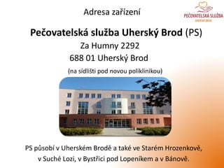 Adresa zařízení
Pečovatelská služba Uherský Brod (PS)
Za Humny 2292
688 01 Uherský Brod
(na sídlišti pod novou poliklinikou)
PS působí v Uherském Brodě a také ve Starém Hrozenkově,
v Suché Lozi, v Bystřici pod Lopeníkem a v Bánově.
 