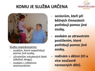 KOMU JE SLUŽBA URČENA
Službu neposkytujeme:
- osobám, které nepotřebují
pomoc jiné osoby,
- uživatelům návykových látek
(alkohol, drogy),
- osobám s infekčním
onemocněním.
- seniorům, kteří při
běžných činnostech
potřebují pomoc jiné
osoby,
- osobám se zdravotním
postižením, které
potřebují pomoc jiné
osoby,
- rodinám s dětmi (tři a
více současně
narozených dětí).
 