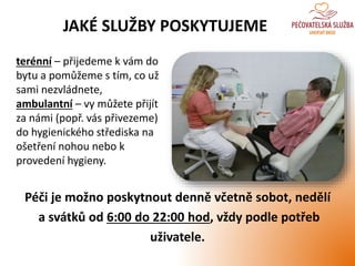 JAKÉ SLUŽBY POSKYTUJEME
terénní – přijedeme k vám do
bytu a pomůžeme s tím, co už
sami nezvládnete,
ambulantní – vy můžete přijít
za námi (popř. vás přivezeme)
do hygienického střediska na
ošetření nohou nebo k
provedení hygieny.
Péči je možno poskytnout denně včetně sobot, nedělí
a svátků od 6:00 do 22:00 hod, vždy podle potřeb
uživatele.
 