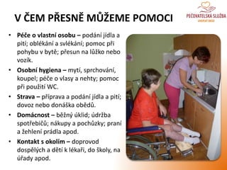V ČEM PŘESNĚ MŮŽEME POMOCI
• Péče o vlastní osobu – podání jídla a
pití; oblékání a svlékání; pomoc při
pohybu v bytě; přesun na lůžko nebo
vozík.
• Osobní hygiena – mytí, sprchování,
koupel; péče o vlasy a nehty; pomoc
při použití WC.
• Strava – příprava a podání jídla a pití;
dovoz nebo donáška obědů.
• Domácnost – běžný úklid; údržba
spotřebičů; nákupy a pochůzky; praní
a žehlení prádla apod.
• Kontakt s okolím – doprovod
dospělých a dětí k lékaři, do školy, na
úřady apod.
 