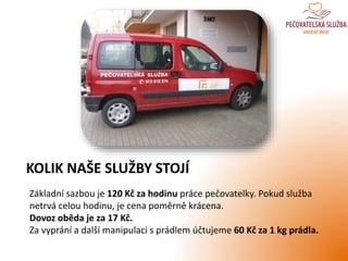 Základní sazbou je 120 Kč za hodinu práce pečovatelky. Pokud služba
netrvá celou hodinu, je cena poměrně krácena.
Dovoz oběda je za 17 Kč.
Za vyprání a další manipulaci s prádlem účtujeme 60 Kč za 1 kg prádla.
KOLIK NAŠE SLUŽBY STOJÍ
 