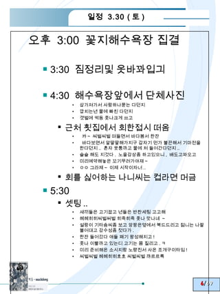 일정 3.30 ( 토 )


오후 3:00 꽃지해수욕장 집결

  3:30 짐정리및 옷바꽈입긔

  4:30 해수욕장앞에서 단체사진
         •   삽가져가서 사람하나묻는 다던지
         •   깝치는년 물에 빠친 다던지
         •   갯벌에 썩동 좃나크게 쓰고

    근처 횟집에서 회한접시 떠옴
         •    캬 ~ 씨벌씨벌 떠들면서 바다봄서 한잔
         •    바다보면서 알딸딸해가지구 갑자기 먼가 불끈해서 기마전을
             한다던지 .. 혼자 웃퉁까고 물에 처 들어간다던지 ..
         •   슬슬 해도 지것다 . 노을감상좀 하고있으니 , 배도고파오고
         •   미리예약해놓은 꼬기무러가야재 ~
         •   ㅇㅇ 그라제 ~ 이제 시작이자너 ..

    회를 싫어하는 나니씨는 컵라면 머금
  5:30
    셋팅 ..
         •   새끼들은 고기꿉고 년들은 반찬세팅 고고해
         •   헤헤히히씨벌써벌 히죽히죽 좃나 맛나네 ~
         •   설랑이 기타솜씨좀 보고 앙팡은옆에서 북드드리고 젊니는 나팔
             불어대고 감수성좀 젓다가 .
         •   한잔 들어갔다 애들 패기 왕성해지고 !
         •   좃나 이빨까고 있는디 고기는 쫌 질리고 . ㅋ
         •   미리 준비해온 소시지랑 노량진서 사온 조개구이타임 !
         •   씨벌씨벌 헤헤히히호호 씨벌씨벌 꺄르르륵




                                            6/69
 