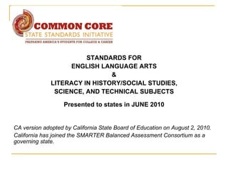 STANDARDS FOR
                    ENGLISH LANGUAGE ARTS
                               &
              LITERACY IN HISTORY/SOCIAL STUDIES,
               SCIENCE, AND TECHNICAL SUBJECTS

                   Presented to states in JUNE 2010


CA version adopted by California State Board of Education on August 2, 2010.
California has joined the SMARTER Balanced Assessment Consortium as a
governing state.
 
