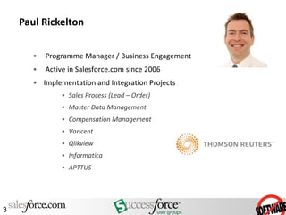 Paul Rickelton

       •   Programme Manager / Business Engagement
       •   Active in Salesforce.com since 2006
       • Implementation and Integration Projects
               • Sales Process (Lead – Order)
               • Master Data Management
               • Compensation Management
               • Varicent
               • Qlikview
               • Informatica
               • APTTUS




3
 